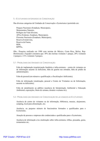 5 – ECOTURISMO EM UNIDADES DE CONSERVAÇÃO

          Das diversas categorias de Unidades de Conservação o Ecoturismo é permitido em:

             Parques Nacionais (Estaduais, Municipais),
             Monumentos Naturais,
             Refúgios da Vida Silvestre,
             APAs (Federais, Estaduais, Municipais),
             Florestas Nacionais (Estaduais, Municipais),
             Reserva Extrativista,
             Reserva da Fauna,
             RDS,
             RPPNs,

          Obs.: Pesquisa realizada em 1988 com turistas do México, Costa Rica, Belize, Rep.
          Dominicana e Equador constatou que: 58% dos turistas visitaram 1 parque, 28% visitaram
          2 parques e 13% visitaram 3 parques.


          5.1 - PROBLEMAS DAS UNIDADES DE CONSERVAÇÃO:

             Falta de implantação (regularização fundiária e infra-estrutura – centro de visitantes ou
             de informação ausente ou deficiente, falta de guarita nas entradas, falta de prédio da
             administração);

             Falta de pessoal (em número e qualificação; a fiscalização é deficiente);

             Falta de informação (sinalização, pessoal e Centro de Visitantes ou de Informação,
             ausente ou deficiente);

             Falta de atendimento ao público (ausência de Interpretação Ambiental e Educação
             Ambiental, exposições, finais de semana, durante a semana etc);


          5.2 - PROBLEMAS DAS UNIDADES DE CONSERVAÇÃO RELACIONADOS AO ECOTURISMO:

             Ausência de centro de visitantes ou de informação, biblioteca, museus, alojamento,
             camping, local para alimentação, etc;

             Ausência, ou pequeno número de funcionários formados e qualificados para o
             Ecoturismo;

             Atuação de pessoas e empresas não credenciadas e qualificadas para o Ecoturismo;

             Ausência de informação e/ou sinalização sobre infra-estrutura, trilhas, pousadas, guias,
             restaurantes etc;




PDF Creator - PDF4Free v2.0                                         http://www.pdf4free.com
 