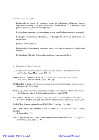 5.6 - ALGUMAS SOLUÇÕES:

             Implantação do centro de visitantes, centro de informação, biblioteca, museus,
             alojamento, camping, local para alimentação (funcionado de 2a a domingo e com
             pessoal qualificado, atencioso e simpático);

             Realização de concursos e contratações de pessoal qualificado e em número necessário;

             Realização cadastramento, identificação, certificação dos atores do Ecoturismo (ex:
             guia amigo);

             Estímulo ao Voluntariado;

             Implantação da Interpretação Ambiental através de trilhas interpretativas e sinalização
             eficiente.

             Realização de Educação Ambiental com visitantes e comunidade local.




          6 - REFERÊNCIAS BIBLIOGRÁFICAS

          AUCNERJ. Atlas das Unidades de Conservação da Natureza do Estado do Rio de
             Janeiro, São Paulo, Meta Livros, 2001, 7p.

          BARROS, S.M., Penha D.H.M. de La..Diretrizes para uma política nacional de
             ecoturismo. Brasília, EMBRATUR, 1994, 19p.

          BERGALLO, H. de G. et al. Fauna ameaçada de extinção do Estado do Rio de Janeiro.
             Editora UERJ, 2000, 165p..

          CNUMAD. Conferência das Nações Unidas sobre Meio Ambiente e Desenvolvimento.
             Rio de Janeiro, Centro de Informação das Nações Unidas, 1992.

          CROSBY, A., MOREDA, A.. Desarrollo y Gestion del Turismo em Areas Rurales e
             Naturales. Madrid, Editora Centro Europeo de Formación Ambiental y Turística, s/d.

          EMBRAPA. Atlas do meio ambiente. EMBRAPA, 2 a edição, 1996, 160p..

          IEB - INSTITUTO DE ECOTURISMO DO BRASIL. 1a Bienal de Canela. Canela,
          Ruschel
             & Associados, 1995.

          ICLEI - The International Council for Local Environmental Initiatives. The Local Agenda
             21 Planing Guide. Ottawa, 1996.




PDF Creator - PDF4Free v2.0                                       http://www.pdf4free.com
 