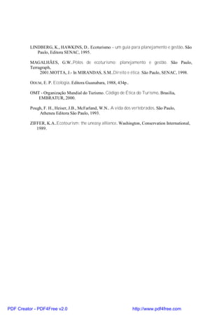 LINDBERG, K., HAWKINS, D.. Ecoturismo – um guia para planejamento e gestão. São
             Paulo, Editora SENAC, 1995.

          MAGALHÃES, G.W..Pólos de ecoturismo: planejamento e gestão. São Paulo,
          Terragraph,
               2001.MOTTA, J.- In MIRANDAS, S.M..Direito e ética. São Paulo, SENAC, 1998.

          ODUM, E. P. Ecologia. Editora Guanabara, 1988, 434p..

          OMT - Organização Mundial do Turismo. Código de Ética do Turismo. Brasília,
             EMBRATUR, 2000.

          Pough, F. H., Heiser, J.B., McFarland, W.N.. A vida dos vertebrados. São Paulo,
              Atheneu Editora São Paulo, 1993.

          ZIFFER, K.A..Ecotourism: the uneasy alliance. Washington, Conservation International,
             1989.




PDF Creator - PDF4Free v2.0                                       http://www.pdf4free.com
 