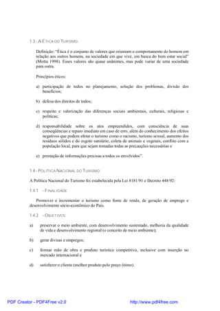 1.3 - A ÉTICA DO TURISMO:

               Definição: “Ética é o conjunto de valores que orientam o comportamento do homem em
               relação aos outros homens, na sociedade em que vive, em busca do bem estar social”
               (Motta 1998). Esses valores são quase unânimes, mas pode variar de uma sociedade
               para outra.

               Princípios éticos:

               a) participação de todos no planejamento, solução dos problemas, divisão dos
                  benefícios;

               b) defesa dos direitos de todos;

               c) respeito e valorização das diferenças sociais ambientais, culturais, religiosas e
                  políticas;

               d) responsabilidade sobre os atos empreendidos, com consciência de suas
                  conseqüências e reparo imediato em caso de erro, além do conhecimento dos efeitos
                  negativos que podem afetar o turismo como o racismo, turismo sexual, aumento dos
                  resíduos sólidos e do esgoto sanitário, coleta de animais e vegetais, conflito com a
                  população local, para que sejam tomadas todas as precauções necessárias e

               e) prestação de informações precisas a todos os envolvidos”.


          1.4 - POLÍTICA NACIONAL DO TURISMO:

          A Política Nacional do Turismo foi estabelecida pela Lei 8181/91 e Decreto 448/92:

          1.4.1 - FINALIDADE

             Promover e incrementar o turismo como fonte de renda, de geração de emprego e
          desenvolvimento sócio-econômico do País.

          1.4.2 - OBJETIVOS:

          a)     preservar o meio ambiente, com desenvolvimento sustentado, melhoria da qualidade
                 de vida e desenvolvimento regional (o conceito de meio ambiente);

          b)     gerar divisas e empregos;

          c)     formar mão de obra e produto turístico competitivo, inclusive com inserção no
                 mercado internacional e

          d)     satisfazer o cliente (melhor produto pelo preço ótimo).




PDF Creator - PDF4Free v2.0                                          http://www.pdf4free.com
 