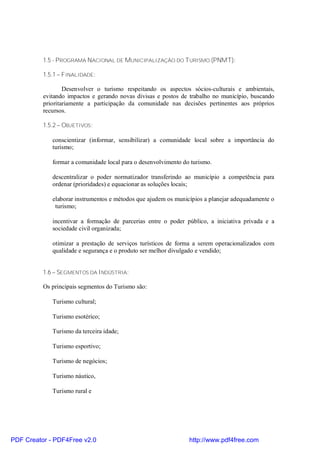 1.5 - PROGRAMA NACIONAL DE MUNICIPALIZAÇÃO DO TURISMO (PNMT):

          1.5.1 – FINALIDADE:

                  Desenvolver o turismo respeitando os aspectos sócios-culturais e ambientais,
          evitando impactos e gerando novas divisas e postos de trabalho no município, buscando
          prioritariamente a participação da comunidade nas decisões pertinentes aos próprios
          recursos.

          1.5.2 – OBJETIVOS:

             conscientizar (informar, sensibilizar) a comunidade local sobre a importância do
             turismo;

             formar a comunidade local para o desenvolvimento do turismo.

             descentralizar o poder normatizador transferindo ao município a competência para
             ordenar (prioridades) e equacionar as soluções locais;

             elaborar instrumentos e métodos que ajudem os municípios a planejar adequadamente o
              turismo;

             incentivar a formação de parcerias entre o poder público, a iniciativa privada e a
             sociedade civil organizada;

             otimizar a prestação de serviços turísticos de forma a serem operacionalizados com
             qualidade e segurança e o produto ser melhor divulgado e vendido;


          1.6 – SEGMENTOS DA INDÚSTRIA:

          Os principais segmentos do Turismo são:

             Turismo cultural;

             Turismo esotérico;

             Turismo da terceira idade;

             Turismo esportivo;

             Turismo de negócios;

             Turismo náutico,

             Turismo rural e




PDF Creator - PDF4Free v2.0                                     http://www.pdf4free.com
 