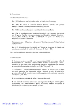 2 - ECOTURISMO

          2.1 – RESUMO DO HISTÓRICO:

             Em 1985, inciaram-se as primeiras discussões no Brasil sobre Ecoturismo.

             Em 1987, foi criada a Comissão Técnica Nacional formada pela parceria
             IBAMA/EMBRATUR para monitorar projetos de Ecoturismo.

             Em 1992, foi realizado o Congresso Mundial de Ecoturismo em Belize.

             Em 1994, foi assinada a Portaria Interministerial no. 001, de 20 de abril, que instituiu
             um Grupo de Trabalho com representantes dos Ministérios Indústria Comércio e
             Turismo, Meio Ambiente, IBAMA e EMBRATUR para propor uma Política e um
             Programa Nacional de Ecoturismo.

             Nesse mesmo ano o GT elaborou o documento “Diretrizes para uma Política Nacional
             do Ecoturismo”.

             Em 1995, foi realizada em Canela (RS), a 1 a Bienal de Ecoturismo de Canela, que
             culminou com a criação do Instituto do Ecoturismo do Brasil – IEB.

          Obs.: diversos congressos, seminários, palestras tem sido realizados.


          2.2 – DEFINIÇÕES:

             O Ecoturismo pode ser entendido como “segmento da atividade turística que utiliza de
             forma sustentável, o patrimônio natural e cultural, incentiva sua conservação e busca a
             formação de uma consciência ambientalista através da interpretação do ambiente,
             promovendo o bem estar das populações envolvidas” (Barros, 1994).

             “O ecoturismo é a prática do turismo recreativo, esportivo ou educativo, que se utiliza
             de forma sustentável dos patrimônios natural e cultural, incentiva a conservação,
             promove a formação de consciência ambientalista e garante o bem estar das populações
             envolvidas”. (IEB, 1995).

             É um instrumento de educação do turista e da comunidade local.

             É uma atividade econômica (visa lucro) que exige uma abordagem multidisciplinar,
             planejamento, ética sócio-ambiental, postura profissional, respeito aos direitos do
             consumidor, livre concorrência e regras de mercado.




PDF Creator - PDF4Free v2.0                                         http://www.pdf4free.com
 