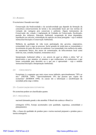 2.3 - AS BASES:

          O ecoturismo é baseado num tripé:

                Conservação (da biodiversidade e da sociodiversidade que depende da formação da
                consciência conservacionista do turista e da comunidade local; por isso normas de
                visitação são vantagens pois conservam o ambiente. Alguns instrumentos da
                Conservação são: criação e implantação de Unidades de Conservação, fiscalização,
                punição dos infratores, Educação Ambiental, recuperação de áreas degradadas,
                reprodução em cativeiro, reintrodução de espécies em áreas protegidas - veja o módulo
                instrucional Iniciação a Conservação Ambiental).

                Melhoria da qualidade de vida (com participação dos governo, empresários,
                comunidade local e ongs no processo. Inclui geração de renda para as comunidades e
                investimento de parte dos lucros no ambiente e na comunidade com melhoria da saúde,
                do saneamento básico, dos meios de comunicação, da infra-estrutura local como
                rodovias, ruas, estradas, hospitais, restaurantes etc) e

                Interpretação Ambiental (olhar e ver, através do qual se obtém o efeito “ah” só
                preservamos o que amamos, só amamos o que conhecemos, só conhecemos o que
                temos curiosidade para descobrir ou o que nos é apresentado - veja o módulo
                instrucional Iniciação a Interpretação Ambiental).


          2.4      - CRESCIMENTO:

                Ecoturismo é o segmento que mais cresce nessa indústria, aproximadamente “20% ao
                ano.” (ZIFFER. 1989). “Aproximadamente 10% das pessoas que viajam são
                ecoturistas” (BARROS 1994). As causas são a informação e sensibilização da
                sociedade pelas ongs e mídia).


          2.5 – CLASSIFICAÇÃO DOS ECOTURISTAS:

          Os ecoturistas podem ser classificados quanto:

          2.5.1 – PROCEDÊNCIA:

                nacional (demanda grande e não atendida. O Brasil não conhece o Brasil.) e

                estrangeiro (USA, Europa acostumados com qualidade, segurança, comodidade e
                planejamento).

          Obs.: a busca de qualidade do produto para o turista nacional preparará o produto para o
          turista estrangeiro.




PDF Creator - PDF4Free v2.0                                          http://www.pdf4free.com
 