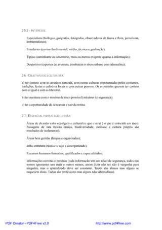 2.5.2 – INTERESSE:

             Especialista (biólogos, geógrafos, fotógrafos, observadores de fauna e flora, jornalistas,
             ambientalistas);

             Estudantes (ensino fundamental, médio, técnico e graduação);

             Típico (caminhante ou sedentário, mais ou menos exigente quanto à informação);

             Desportivo (esportes de aventura, combatem o stress urbano com adrenalina);


          2.6 - OBJETIVO DO ECOTURISTA:

          a) ter contato com os atrativos naturais, com outras culturas representadas pelos costumes,
          tradições, festas e culinária locais e com outras pessoas. Os ecoturistas querem ter contato
          com o igual e com o diferente.

          b) ter aventura com o mínimo de risco possível (máximo de segurança).

          c) ter a oportunidade de descansar e sair da rotina.


          2.7 - ESSENCIAL PARA O ECOTURISTA:

             Áreas de elevado valor ecológico e cultural (o que o atrai é o que é colocado em risco.
             Paisagens de rara beleza cênica, biodiversidade, raridade e cultura própria são
             resultados de isolamento);

             Áreas bem geridas (limpas e organizadas);

             Infra-estrutura (rústico x sujo e desorganizado);

             Recursos humanos formados, qualificados e especializados;

             Informações corretas e precisas (toda informação tem um nível de segurança, todos nós
             somos ignorantes uns mais e outros menos, assim dizer não sei não é vergonha para
             ninguém, mas o aprendizado deve ser constante. Todos são alunos mas alguns se
             esquecem disso. Todos são professores mas alguns não sabem disso).




PDF Creator - PDF4Free v2.0                                         http://www.pdf4free.com
 