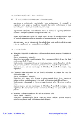 2.8 - ALGUMAS MODALIDADES DO ECOTURISMO:

          2.8.1 - REQUISITOS BÁSICOS PARA A QUALQUER MODALIDADE:

             operadoras e profissionais especializados (com conhecimento da atividade) e
             experientes (com tempo de atuação no mercado). Devem ter conhecimento do local
             (caminhos, infra-estrutura, meio-ambiente, clima etc);

              equipamento adequado, com utilização precisa e normas de segurança (primeiros
             socorros e emergência) e termo de responsabilidade (TR);

             grupos pequenos (“pouca gente em muitos lugares ao invés de muita gente num lugar
             só” o que leva a descentralização dos meios de hospedagem e das atividades) e

             não mate nada a não ser o tempo; não tire nada do lugar a não ser fotos; não deixe nada
             a não ser pegadas; não leve nada a não ser recordações.


          2.8.2 - MODALIDADES:

          a) Bóia cross (acquaraid): descida de corredeiras em câmaras de ar, de peito (remando), ou
             sentado.
             Riscos: afogamentos e contusões.
             Requisitos: saber nadar, condicionamento físico e treinamento básico de um dia, idade
             mínima sugerida de 10 anos.
             Equipamentos: câmara de ar (pode ser revestida por capa e com alças), luva mão-de-
             pato, capacete, joelheiras, tornozeleiras, colete salva-vida, roupa de neoprene e tênis.
             Atenção: cada rio tem uma classificação de dificuldade. A descida de corredeiras exige
             experiência.

          b) Canoagem: deslocamento em mar, ou rio utilizando canoa ou caiaque. Faz parte das
             Olimpíadas desde 1936.
             Riscos: afogamentos e contusões.
             Requisitos: saber nadar, saber desvirar o caiaque estando dentro dele e montar no
             caiaque na água, condicionamento físico, idade mínima sugerida de 10 ou 18 anos.
             Equipamentos: caiaque de 2 ou 4 pessoas, capacete, colete salva-vida e remo com 1 ou
             2 pás.
             Atenção: cada rio tem uma classificação de dificuldade. A descida de corredeiras exige
             experiência. No mar existem ondas e correntezas. Cuidado nos locais onde existem
             pessoas.

          c) Canyoning: exploração de cânions. Iniciada no Brasil em 1990.
              Riscos: quedas e contusões
              Requisitos: condicionamento físico, curso com aulas teóricas e práticas antes da
              primeira experiência, idade mínima sugerida de 18 anos.




PDF Creator - PDF4Free v2.0                                        http://www.pdf4free.com
 