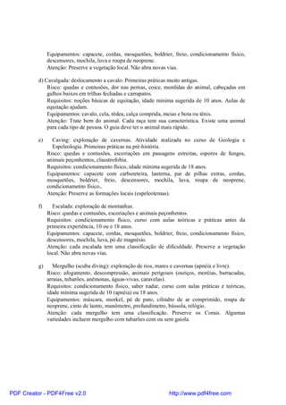 Equipamentos: capacete, cordas, mosquetões, boldrier, freio, condicionamento físico,
               descensores, mochila, luva e roupa de neoprene.
               Atenção: Preserve a vegetação local. Não abra novas vias.

          d) Cavalgada: deslocamento a cavalo. Primeiras práticas muito antigas.
              Risco: quedas e contusões, dor nas pernas, coice, mordidas do animal, cabeçadas em
              galhos baixos em trilhas fechadas e carrapatos.
              Requisitos: noções básicas de equitação, idade mínima sugerida de 10 anos. Aulas de
              equitação ajudam.
              Equipamentos: cavalo, cela, rédea, calça comprida, meias e bota ou tênis.
              Atenção: Trate bem do animal. Cada raça tem sua característica. Existe uma animal
              para cada tipo de pessoa. O guia deve ter o animal mais rápido.

          e)     Caving: exploração de cavernas. Atividade realizada no curso de Geologia e
                 Espeleologia. Primeiras práticas na pré-história.
               Risco: quedas e contusões, escoriações em passagens estreitas, esporos de fungos,
               animais peçonhentos, claustrofobia.
               Requisitos: condicionamento físico, idade mínima sugerida de 18 anos.
               Equipamentos: capacete com carbureteira, lanterna, par de pilhas extras, cordas,
               mosquetões, boldrier, freio, descensores, mochila, luva, roupa de neoprene,
               condicionamento físico,.
               Atenção: Preserve as formações locais (espeleotemas).

          f)     Escalada: exploração de montanhas.
               Risco: quedas e contusões, escoriações e animais peçonhentos.
               Requisitos: condicionamento físico, curso com aulas teóricas e práticas antes da
               primeira experiência, 10 ou e 18 anos.
               Equipamentos: capacete, cordas, mosquetões, boldrier, freio, condicionamento físico,
               descensores, mochila, luva, pó de magnésio.
               Atenção: cada escalada tem uma classificação de dificuldade. Preserve a vegetação
               local. Não abra novas vias.

          g)      Mergulho (scuba diving): exploração de rios, mares e cavernas (apnéia e livre).
               Risco: afogamento, descompressão, animais perigosos (ouriços, moréias, barracudas,
               arraias, tubarões, anêmonas, águas-vivas, caravelas).
               Requisitos: condicionamento físico, saber nadar, curso com aulas práticas e teóricas,
               idade mínima sugerida de 10 (apnéia) ou 18 anos.
               Equipamentos: máscara, snorkel, pé de pato, cilindro de ar comprimido, roupa de
               neoprene, cinto de lastro, manômetro, profundímetro, bússola, relógio.
               Atenção: cada mergulho tem uma classificação. Preserve os Corais. Algumas
               variedades incluem mergulho com tubarões com ou sem gaiola.




PDF Creator - PDF4Free v2.0                                        http://www.pdf4free.com
 