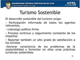 Turismo Sostenible El desarrollo sostenible del turismo exige: Participación informada de todos los agentes relevantes,  Liderazgo político firme  Proceso continuo y seguimiento constante de los impactos Reportar también un alto grado de satisfacción a los turistas Generar consciencia de los problemas de la sostenibilidad y fomentar en ellos unas prácticas turísticas sostenibles 