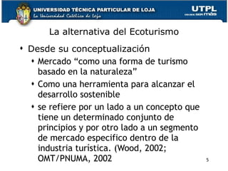 La alternativa del Ecoturismo Desde su conceptualización Mercado “como una forma de turismo basado en la naturaleza”   Como una herramienta para alcanzar el desarrollo sostenible  se refiere por un lado a un concepto que tiene un determinado conjunto de principios y por otro lado a un segmento de mercado especifico dentro de la industria turística. (Wood, 2002;  OMT/PNUMA, 2002   5 