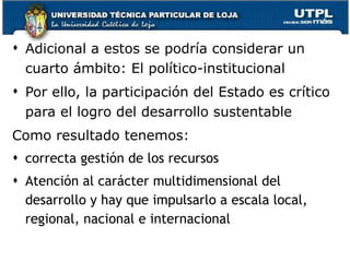 Adicional a estos se podría considerar un cuarto ámbito:  El político-institucional Por ello, la participación del Estado es crítico para el logro del desarrollo sustentable Como resultado tenemos: correcta gestión de los recursos Atención al carácter multidimensional del desarrollo y hay que impulsarlo a escala local, regional, nacional e internacional 