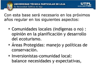 Con esta base  será necesario en los próximos años regular en los siguientes aspectos:  Comunidades locales (indígenas o no) : opinión en la planificación y desarrollo del ecoturismo.  Áreas Protegidas: manejo y políticas de conservación.  Inversionistas-comunidad local: balance necesidades y expectativas,  