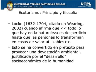 Ecoturismo: Principio y filosofía Locke (1632-1704, citado en Wearing, 2002) cuando afirma que << todo lo que hay en la naturaleza es desperdicio hasta que las personas lo transforman en cosas de valor utilizables>>.  Esto se ha convertido en pretexto para provocar una devastación ambiental, justificada por el “desarrollo” socioeconómico de la humanidad   