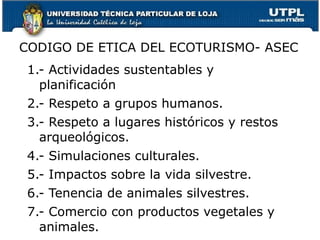 1.- Actividades sustentables y planificación 2.- Respeto a grupos humanos. 3.- Respeto a lugares históricos y restos arqueológicos. 4.- Simulaciones culturales. 5.- Impactos sobre la vida silvestre. 6.- Tenencia de animales silvestres. 7.- Comercio con productos vegetales y animales. CODIGO DE ETICA DEL ECOTURISMO- ASEC 