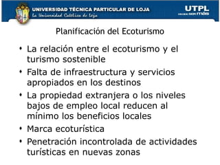 Planificación del Ecoturismo La relación entre el ecoturismo y el turismo sostenible Falta de infraestructura y servicios apropiados en los destinos La propiedad extranjera o los niveles bajos de empleo local reducen al mínimo los beneficios locales Marca ecoturística Penetración incontrolada de actividades turísticas en nuevas zonas 