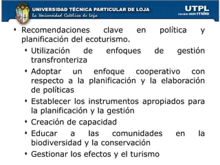 Recomendaciones clave en política y planificación del ecoturismo. Utilización de enfoques de gestión transfronteriza Adoptar un enfoque cooperativo con respecto a la planificación y la elaboración de políticas Establecer los instrumentos apropiados para la planificación y la gestión  Creación de capacidad Educar a las comunidades en la biodiversidad y la conservación Gestionar los efectos  y  el turismo 