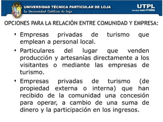 OPCIONES PARA LA RELACIÓN ENTRE COMUNIDAD Y EMPRESA: Empresas privadas de turismo que emplean a personal local.  Particulares del lugar que venden producción y artesanías directamente a los visitantes o mediante las empresas de turismo.  Empresas privadas de turismo (de propiedad externa o interna) que han recibido de la comunidad una concesión para operar, a cambio de una suma de dinero y la participación en los ingresos.  