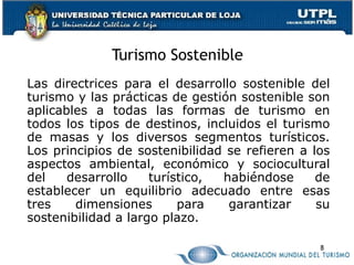 Turismo Sostenible Las directrices para el desarrollo sostenible del turismo y las prácticas de gestión sostenible son aplicables a todas las formas de turismo en todos los tipos de destinos, incluidos el turismo de masas y los diversos segmentos turísticos. Los principios de sostenibilidad se refieren a los aspectos ambiental, económico y sociocultural del desarrollo turístico, habiéndose de establecer un equilibrio adecuado entre esas tres dimensiones para garantizar su sostenibilidad a largo plazo.  