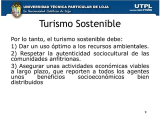 Turismo Sostenible Por lo tanto, el turismo sostenible debe:  1) Dar un uso óptimo a los recursos ambientales. 2) Respetar la autenticidad sociocultural de las comunidades anfitrionas.  3) Asegurar unas actividades económicas viables a largo plazo, que reporten a todos los agentes unos beneficios socioeconómicos bien distribuidos 