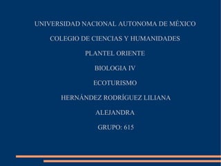 UNIVERSIDAD NACIONAL AUTONOMA DE MÉXICO

   COLEGIO DE CIENCIAS Y HUMANIDADES

            PLANTEL ORIENTE

              BIOLOGIA IV

              ECOTURISMO

      HERNÁNDEZ RODRÍGUEZ LILIANA

              ALEJANDRA

               GRUPO: 615
 