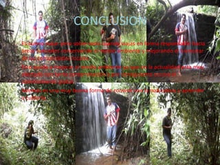 CONCLUSION
Es bueno viajar pero sobre todo cuando viajas en forma responsable hacia
áreas naturales conservando el medio ambiente y mejorando el bienestar
de las comunidades locales.
Esto ayuda a mejorar el medio ambiente ya que en la actualidad esta muy
afectado con tanta contaminación y por consiguiente ocurre el
calentamiento global.
Además es una muy buena forma de convivir con la naturaleza y aprender
a cuidarla.
 