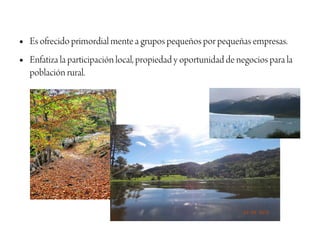 ●   Es ofrecido primordial mente a grupos pequeños por pequeñas empresas.
●   Enfatiza la participación local, propiedad y oportunidad de negocios para la
    población rural.
 