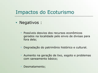 Impactos do Ecoturismo Negativos : Possíveis desvios dos recursos econômicos gerados na localidade pelo envio de divisas para fora dela; Degradação do patrimônio histórico e cultural. Aumento na geração de lixo, esgoto e problemas com saneamento básico; Desmatamento; 