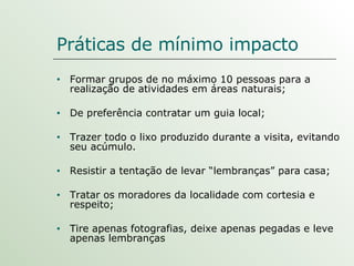 Práticas de mínimo impacto Formar grupos de no máximo 10 pessoas para a realização de atividades em áreas naturais; De preferência contratar um guia local; Trazer todo o lixo produzido durante a visita, evitando seu acúmulo. Resistir a tentação de levar “lembranças” para casa; Tratar os moradores da localidade com cortesia e respeito; Tire apenas fotografias, deixe apenas pegadas e leve apenas lembranças 