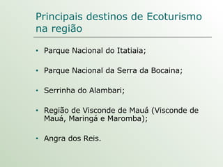 Principais destinos de Ecoturismo na região  Parque Nacional do Itatiaia; Parque Nacional da Serra da Bocaina; Serrinha do Alambari; Região de Visconde de Mauá (Visconde de Mauá, Maringá e Maromba); Angra dos Reis. 