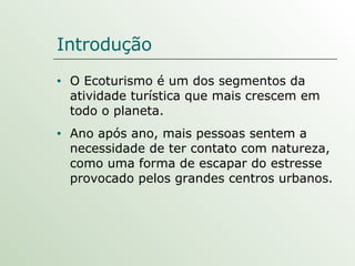 O Ecoturismo é um dos segmentos da atividade turística que mais crescem em todo o planeta.  Ano após ano, mais pessoas sentem a necessidade de ter contato com natureza, como uma forma de escapar do estresse provocado pelos grandes centros urbanos. Introdução 