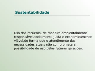 Sustentabilidade Uso dos recursos, de maneira ambientalmente responsável,socialmente justa e economicamente viável,de forma que o atendimento das necessidades atuais não comprometa a possibilidade de uso pelas futuras gerações. 