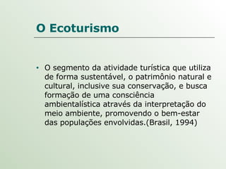 O Ecoturismo O segmento da atividade turística que utiliza de forma sustentável, o patrimônio natural e cultural, inclusive sua conservação, e busca formação de uma consciência ambientalística através da interpretação do meio ambiente, promovendo o bem-estar das populações envolvidas.(Brasil, 1994) 