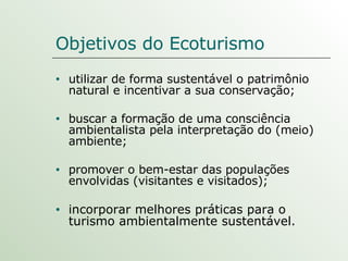 Objetivos do Ecoturismo utilizar de forma sustentável o patrimônio natural e incentivar a sua conservação; buscar a formação de uma consciência ambientalista pela interpretação do (meio) ambiente; promover o bem-estar das populações envolvidas (visitantes e visitados); incorporar melhores práticas para o turismo ambientalmente sustentável. 