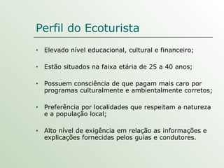 Perfil do Ecoturista Elevado nível educacional, cultural e financeiro; Estão situados na faixa etária de 25 a 40 anos;  Possuem consciência de que pagam mais caro por programas culturalmente e ambientalmente corretos;  Preferência por localidades que respeitam a natureza e a população local; Alto nível de exigência em relação as informações e explicações fornecidas pelos guias e condutores. 