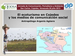 El ecoturismo en Cojedes
y los medios de comunicación social
Antropólogo Argenis Agüero
Jornada de Comunicación, Periodismo y Ambiente
San Carlos, Cojedes, Venezuela 26 julio 2013
 