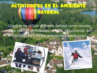 Actividades en el ambiente
natural
Consiste en utilizar el medio natural como recurso
para realizar actividades en ella, requiriendo de
estructuras para dichas actividades; como esquí.

 