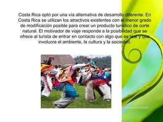 Costa Rica optó por una vía alternativa de desarrollo diferente. En 
Costa Rica se utilizan los atractivos existentes con el menor grado 
de modificación posible para crear un producto turístico de corte 
natural. El motivador de viaje responde a la posibilidad que se 
ofrece al turista de entrar en contacto con algo que es real y que 
involucra el ambiente, la cultura y la sociedad. 
 