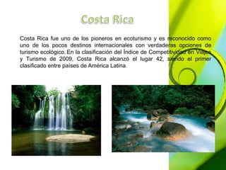 Costa Rica fue uno de los pioneros en ecoturismo y es reconocido como 
uno de los pocos destinos internacionales con verdaderas opciones de 
turismo ecológico. En la clasificación del Índice de Competitividad en Viajes 
y Turismo de 2009, Costa Rica alcanzó el lugar 42, siendo el primer 
clasificado entre países de América Latina. 
 