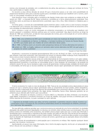 Módulo I
IIIII
9
Ecoturismo
ocorreu uma renovação da atividade, com o enaltecimento da calma, das aventuras e o desejo por conhecer de forma
mais aprofundada as regiões visitadas.
Foi durante as duas últimas décadas do século XX que o Ecoturismo passou a ser visto como possibilidade de
proporcionar benefícios tanto para a natureza quanto para a sociedade (as pessoas que trabalham com o turismo, assim
como as comunidades moradoras de locais turísticos).
Esses benefícios foram motivados após a conferência das Nações Unidas sobre meio ambiente na cidade do Rio de
Janeiro em 1992 - a chamada Rio-92. Nessa conferência, consolidou-se o termo desenvolvimento sustentável. Para
aprofundar sobre as premissas do desenvolvimento sustentável, veja o livro, Ética, Meio Ambiente e Cidadania para o
Turismo.
Em linhas gerais, o conceito de sustentabilidade aponta diretrizes sobre o modo como os seres humanos enxergam
e se relacionam com a natureza. Isso acabou por estimular o interesse global e o grande crescimento do ecoturismo como
uma estratégia de desenvolvimento sustentável.
Assim, começou a surgir um turista interessado em ambientes conservados e as instituições que trabalham com
turismo passaram a estabelecer diretrizes políticas para um turismo sustentável. Veja alguns encontros ao longo da
década de 1980 que contribuíram, ao lado de novas aspirações dos turistas, para a estruturação de um turismo alterna-
tivo ou brando, as raízes do ecoturismo:
em 1980, uma conferência da OMT, que é considerada um marco nas mudanças de direção do turismo;
em 1981, é estabelecido em Bancoc, na Tailândia, a Comissão Ecumênica em Turismo do Terceiro Mundo
(ECTWT), que propõe apoio aos modelos de turismo alternativo desses países;
em 1989, na Polônia ocorre um encontro sobre perspectivas teóricas em formas alternativas de turismo e
também em 1989, na Argélia, realiza-se um seminário sobre turismo alternativo da OMT, do qual surge a
proposta de turismo sustentável.
Baseado em Paulo Pires (2002)
Atualmente, o ecoturismo se expande aproximadamente 20% ao ano. No Brasil, em 2001, 13,2% dos estrangeiros
que visitaram o país eram ecoturistas. Esse crescimento do turismo na natureza reflete mudanças muito importantes na
forma como os seres humanos observam e interagem com o ambiente natural.
Mas o turismo em ambientes naturais ainda vem sendo desenvolvido de forma bastante restrita e com ações isoladas.
Dessa forma, o grande potencial natural e cultural existente ainda não é plenamente aproveitado como alternativa de
desenvolvimento econômico e social para as comunidades locais e como propulsor da conservação e da proteção do
ambiente natural. Por isso, faz-se necessária a ação conjunta de governantes, iniciativa privada, entidades do terceiro setor
e comunidades, de forma que os recursos existentes nos ambientes naturais sejam aproveitados de maneira sustentável.
O termo ecoturismo foi criado no início da década de 1980. Trata-se de uma atividade turística desenvolvida em áreas
naturais em que o visitante procura algum aprendizado sobre os componentes do local visitado. Safáris fotográficos,
estudos do meio e observação da fauna são algumas das possibilidades que o ecoturismo oferece. É baseado, assim, em
atrativos naturais variados como cachoeiras, rios, lagos, grutas, montanhas, fauna e flora. Necessita, portanto, de um
ambiente pouco alterado pelo homem para suas práticas.
Em 1994, o Ministério da Indústria, Comércio e Turismo (MICT) e o Ministério do Meio Ambiente e da Amazônia
Legal (MMA), empresários e consultores formaram um Grupo de Trabalho. Esse grupo formulou as Diretrizes para uma
Política Nacional de Ecoturismo, na qual a atividade foi assim definida:
Segmento da atividade turística que utiliza, de forma sustentável, o patrimônio natural e cultural, incentiva sua
conservação e busca a formação de uma consciência ambientalista através da interpretação do ambiente, promoven-
do o bem-estar das populações.
Por essa definição, podemos perceber que o ecoturismo precisa ser praticado de uma forma sustentável. As atividades
planejadas não podem promover degradações na natureza; ao contrário, deve contribuir para sua conservação. Para uma
prática turística ser entendida como ecoturística, ela também precisa propor ações para que o turista seja informado e
sensibilizado para a conservação e importância das áreas visitada. Isso pode ser feito por meio de técnicas de interpreta-
ção ambiental. Esse assunto será tratado no tema 2 deste módulo. Finalmente, o ecoturismo deve envolver a comunidade
local nas decisões de implantação de atividades e serviços do turismo, garantindo que as aspirações dessas comunidades
sejam atendidas.
É nesse conjunto de procedimentos e preocupações que o ecoturismo se embasa. Não respeitar quaisquer desses
preceitos não é praticar o ecoturismo.
Aprofundando um pouco mais essas informações, leia o trecho da página seguinte, escrito por um pesquisador do
tema e discuta com seu professor e colegas:
TEMA 1
CONTEXTUALIZANDO O ECOTURISMO
NO MUNDO ATUAL
CONTEXTUALIZANDO O ECOTURISMO
NO MUNDO ATUAL
Ecoturismo_Sil.P65 26/3/2007, 13:499
 