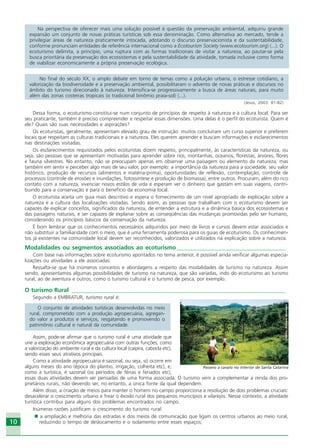 10
Na perspectiva de oferecer mais uma solução possível à questão da preservação ambiental, adquiriu grande
expansão um conjunto de novas práticas turísticas sob essa denominação. Como alternativa ao mercado, tende a
privilegiar áreas de natureza praticamente intocada, adotando o discurso preservacionista e da sustentabilidade,
conforme pronunciam entidades de referência internacional como a Ecotourism Society (www.ecotourism.org) (...). O
ecoturismo delimita, a princípio, uma ruptura com as formas tradicionais de visitar a natureza, ao pautar-se pela
busca prioritária da preservação dos ecossistemas e pela sustentabilidade da atividade, tomada inclusive como forma
de viabilizar economicamente a própria preservação ecológica.
No final do século XX, o amplo debate em torno de temas como a poluição urbana, o estresse cotidiano, a
valorização da biodiversidade e a preservação ambiental, possibilitaram o advento de novas práticas e discursos no
âmbito do turismo direcionado à natureza. Intensifica-se progressivamente a busca de áreas naturais, para muito
além das zonas costeiras tropicais (o tradicional binômio praia-sol) (...).
(Jesus, 2003: 81-82)
Dessa forma, o ecoturismo constitui-se num conjunto de princípios de respeito à natureza e à cultura local. Para ser
seu praticante, também é preciso compreender e respeitar essas dimensões. Uma delas é o perfil do ecoturista. Quem é
ele? Quais são suas necessidades e aspirações?
Os ecoturistas, geralmente, apresentam elevado grau de instrução: muitos concluíram um curso superior e preferem
locais que respeitam as culturas tradicionais e a natureza. Eles querem aprender e buscam informações e esclarecimentos
nas destinações visitadas.
Os esclarecimentos requisitados pelos ecoturistas dizem respeito, principalmente, às características da natureza, ou
seja, são pessoas que se apresentam motivadas para aprender sobre rios, montanhas, oceanos, florestas, árvores, flores
e fauna silvestres. No entanto, não se preocupam apenas em observar uma paisagem ou elemento da natureza, mas
também em sentir e perceber algo mais de seu valor, por exemplo: a importância da natureza para a sociedade, seu valor
histórico, produção de recursos (alimentos e matéria-prima), oportunidades de reflexão, contemplação, controle de
processos (controle de erosões e inundações, fotossíntese e produção de biomassa), entre outros. Procuram, além do rico
contato com a natureza, vivenciar novos estilos de vida e esperam ver o dinheiro que gastam em suas viagens, contri-
buindo para a conservação e para o benefício da economia local.
O ecoturista aceita um guia mais descritivo e espera o fornecimento de um nível apropriado de explicação sobre a
natureza e a cultura das localizações visitadas. Sendo assim, as pessoas que trabalham com o ecoturismo devem ser
capazes de explicar conceitos, significados da natureza, de entender a estrutura e a dinâmica básica dos ecossistemas e
das paisagens naturais, e ser capazes de explanar sobre as conseqüências das mudanças promovidas pelo ser humano,
considerando os princípios básicos da conservação da natureza.
É bom lembrar que os conhecimentos necessários adquiridos por meio de livros e cursos devem estar associados e
não substituir a familiaridade com o meio, que é uma ferramenta poderosa para os guias de ecoturismo. Os conhecimen-
tos já existentes na comunidade local devem ser reconhecidos, valorizados e utilizados na explicação sobre a natureza.
Modalidades ou segmentos associados ao ecoturismo _____________________________________
Com base nas informações sobre ecoturismo apontados no tema anterior, é possível ainda verificar algumas especia-
lizações ou atividades a ele associadas.
Ressalta-se que há inúmeros conceitos e abordagens a respeito das modalidades de turismo na natureza. Assim
sendo, apresentamos algumas possibilidades de turismo na natureza, que são variadas, indo do ecoturismo ao turismo
rural, ao de aventura e outros, como o turismo cultural e o turismo de pesca, por exemplo.
O turismo Rural _________________________________________________________________________
Segundo a EMBRATUR, turismo rural é:
O conjunto de atividades turísticas desenvolvidas no meio
rural, comprometido com a produção agropecuária, agregan-
do valor a produtos e serviços, resgatando e promovendo o
patrimônio cultural e natural da comunidade.
Assim, pode-se afirmar que o turismo rural é uma atividade que
une a exploração econômica agropecuária com outras funções, como
a valorização do ambiente rural e da cultura local (caipira, cabocla etc),
sendo esses seus atrativos principais.
Como a atividade agropecuária é sazonal, ou seja, só ocorre em
alguns meses do ano (época do plantio, irrigação, colheita etc), e,
como a turística, é sazonal (os períodos de férias e feriados etc),
essas duas atividades devem ser pensadas de uma forma associada. O turismo vem a complementar a renda dos pro-
prietários rurais, não devendo ser, no entanto, a única fonte da qual dependem.
Além disso, a criação de meios para manter o homem no campo proporciona a resolução de dois problemas cruciais:
desacelerar o crescimento urbano e frear o êxodo rural dos pequenos municípios e vilarejos. Nesse contexto, a atividade
turística contribui para alguns dos problemas encontrados no campo.
Inúmeras razões justificam o crescimento do turismo rural:
a ampliação e melhoria das estradas e dos meios de comunicação que ligam os centros urbanos ao meio rural,
reduzindo o tempo de deslocamento e o isolamento entre esses espaços;
Crédito:DéboraMenezes
Passeio a cavalo no interior de Santa Catarina
Ecoturismo_Sil.P65 26/3/2007, 13:4910
 