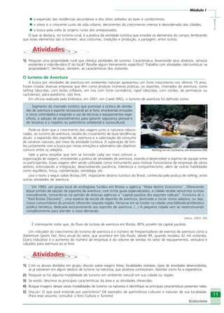 Módulo I
IIIII
11
Ecoturismo
a expansão das residências secundárias e dos sítios voltados ao lazer e condomínios;
o stress e o crescente custo de vida urbano, decorrentes do crescimento intenso e desordenado das cidades;
a busca pela volta às origens rurais dos antepassados.
O que se destaca, no turismo rural, é a prática da atividade turística que envolve os elementos do campo, lembrando
que esses elementos são o homem, seus costumes, tradições e produção, a paisagem, entre outros.
AtividadesAtividades
1) Pesquise uma propriedade rural que ofereça atividades de turismo. Caracterize-a, levantando seus atrativos, serviços
existentes e mão-de-obra (É do local? Recebe algum treinamento específico? Trabalha com atividades não-turísticas na
propriedade?). Verifique, também, as características dos visitantes.
O turismo de Aventura __________________________________________________________________
A busca por atividades de aventura em ambientes naturais apresentou um forte crescimento nos últimos 15 anos.
Foram criadas diversas empresas que têm como produto inúmeras práticas, ou esportes, chamados de aventura, como
rafting (descidas, com botes infláveis, em rios com forte corredeira), rapel (descidas, com cordas, de penhascos ou
cachoeiras), pára-quedismo, vôo livre.
Em oficina realizada pela Embratur, em 2001, em Caeté (MG), o turismo de aventura foi definido como:
Segmento do mercado turístico que promove a prática de ativida-
des de aventura e esporte recreacional ao ar livre, envolvendo emoções
e riscos controlados e exigindo o uso de técnicas e equipamentos espe-
cíficos, a adoção de procedimentos para garantir segurança pessoal e
de terceiros e o respeito ao patrimônio ambiental e sociocultural.
Pode-se dizer que o crescimento das viagens junto à natureza relacio-
nadas, ao turismo de aventura, resulta do cruzamento de duas tendências
atuais: a expansão dos esportes de aventura e a valorização do consumo
de cenários naturais, por meio da atividade turística. A superação de limi-
tes juntamente com a busca por novas emoções e adrenalina são objetivos
comuns entre os adeptos.
Vale a pena ressaltar que tem se tornado cada vez mais comum a
organização de viagens, envolvendo a prática de atividades de aventura, visando a desenvolver o espírito de equipe entre
os participantes. Essas viagens vêm sendo utilizadas como instrumento para motivar funcionários de empresas de vários
setores, estimulando a integração, desenvolvendo paciência, tolerância e companheirismo, além de outras habilidades
como equilíbrio, força, coordenação, estratégia, etc.
Leia o texto a seguir sobre Brotas (SP), importante destino turístico do Brasil, conhecida pela prática de rafting, entre
outras atividades de aventura:
Em 1993, um grupo local de ecologistas fundou em Brotas a agência “Mata dentro Ecoturismo”. Oferecendo
leque sortido de opções de esportes de aventura, com trinta guias especializados, a cidade recebe seiscentos turistas
mensalmente, tornando-se na opinião de diversas agências a “capital paulista dos esportes radicais”. Funciona ali o
“Raid Brotas Discovery”, uma espécie de escola de esportes de aventura, destinada a iniciar novos adeptos, ou seja,
novos consumidores do produto oferecido naquela região. Pensa-se em se fundar na cidade uma biblioteca/videoteca
pública temática, dedicada exclusivamente aos esportes de aventura. (...) A pequena cidade vem se reestruturando
completamente para atender à nova demanda.
(Jesus, 2003: 85)
É interessante notar que, do fluxo de turistas de aventura em Brotas, 80% provêm da capital paulista.
Um indicador do crescimento do turismo de aventura é o número de freqüentadores de eventos de aventura como a
Adventure Sports Fair, feira anual do setor, que acontece em São Paulo, desde 99, quando recebeu 42 mil visitantes.
Outro indicativo é o aumento do número de empresas e do volume de vendas no setor de equipamentos, vestuário e
calçados para aventura ao ar livre.
AtividadesAtividades
1) Com os alunos divididos em grupo, discutir sobre viagens feitas, localidades visitadas, tipos de atividades desenvolvidas,
se já estiveram em algum destino de turismo na natureza, que atrativos conheceram. Abordar como foi a experiência.
2) Pesquise se há alguma modalidade de turismo em ambiente natural em sua cidade ou região.
3) Se existir, descreva as principais características da área e as atividades oferecidas.
4) Busque imagens dessas várias modalidades de turismo na natureza e identifique as principais características presentes nelas.
5) Discutir: O que você entende por patrimônio? Dê exemplos de patrimônios culturais e naturais de sua localidade.
(Para esse assunto, consultar o livro Cultura e Turismo)
Crédito:DéboraMenezes
Rafting no rio Cachoeira, em Antonina (PR)
Ecoturismo_Sil.P65 26/3/2007, 13:4911
 