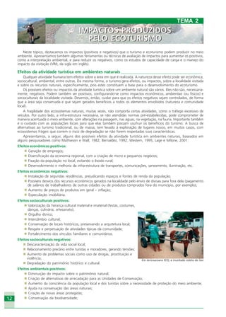 12
Neste tópico, destacamos os impactos (positivos e negativos) que o turismo e ecoturismo podem produzir no meio
ambiente. Apresentamos também algumas ferramentas ou técnicas de avaliação de impactos para aumentar os positivos,
como a interpretação ambiental, e para reduzir os negativos, como os estudos de capacidade de carga e o manejo do
impacto da visitação (VIM, da sigla em inglês).
Efeitos da atividade turística em ambientes naturais _______________________________________
Qualquer atividade humana tem efeitos sobre a área em que é realizada. A natureza desse efeito pode ser econômica,
sociocultural, ambiental, entre outras. Da mesma forma, o turismo gera efeitos, ou impactos, sobre a localidade visitada
e sobre os recursos naturais, especificamente, pois estes constituem a base para o desenvolvimento do ecoturismo.
Os possíveis efeitos ou impactos da atividade turística sobre um ambiente natural são vários. Eles não são, necessaria-
mente, negativos. Podem também ser positivos, configurando-se como impactos econômicos, ambientais (ou físicos) e
socioculturais da localidade visitada. Devemos, então, cuidar para que os efeitos negativos sejam controlados, de forma
que a área seja conservada e que sejam gerados benefícios a todos os elementos envolvidos (natureza e comunidade
local).
A fragilidade dos ecossistemas naturais, muitas vezes, não comporta certas atividades, como o tráfego excessivo de
veículos. Por outro lado, a infra-estrutura necessária, se não atendidas normas pré-estabelecidas, pode comprometer de
maneira acentuada o meio ambiente, com alterações na paisagem, nas águas, na vegetação, na fauna. Importante também
é o cuidado com as populações locais para que elas também possam usufruir os benefícios do turismo. A busca de
alternativas ao turismo tradicional, ou de massa, tem levado à exploração de lugares novos, em muitos casos, com
ecossistemas frágeis que correm o risco de degradação se não forem respeitadas suas características.
Apresentamos, a seguir, alguns dos possíveis efeitos da atividade turística em ambientes naturais, baseados em
alguns pesquisadores como Mathieson e Wall, 1982; Bernaldéz, 1992; Western, 1995; Lage e Milone, 2001:
Efeitos econômicos positivos:
Geração de empregos;
Diversificação da economia regional, com a criação de micro e pequenos negócios;
Fixação da população no local, evitando o êxodo rural;
Desenvolvimento e melhoria da infra-estrutura de transportes, comunicações, saneamento, iluminação, etc.
Efeitos econômicos negativos:
Instalação de segundas residências, prejudicando espaços e fontes de renda da população;
Possíveis desvios dos recursos econômicos gerados na localidade pelo envio de divisas para fora dela (pagamento
de salários de trabalhadores de outras cidades ou de produtos comprados fora do município, por exemplo);
Aumento de preços de produtos em geral – inflação;
Especulação imobiliária.
Efeitos socioculturais positivos:
Valorização da herança cultural material e imaterial (festas, costumes,
danças, culinária, artesanato);
Orgulho étnico;
Intercâmbio cultural;
Conservação de locais históricos, preservando a arquitetura local;
Resgate e perpetuação de atividades típicas da comunidade;
Fortalecimento dos vínculos familiares e comunitários.
Efeitos socioculturais negativos:
Descaracterização da vida social local;
Relacionamento precário entre turistas e moradores, gerando tensões;
Aumento de problemas sociais como uso de drogas, prostituição e
violência;
Degradação do patrimônio histórico e cultural.
Efeitos ambientais positivos:
Diminuição do impacto sobre o patrimônio natural;
Criação de alternativas de arrecadação para as Unidades de Conservação;
Aumento da consciência da população local e dos turistas sobre a necessidade de proteção do meio ambiente;
Ajuda na conservação das áreas naturais;
Criação de novas áreas protegidas;
Conservação da biodiversidade;
TEMA 2
IMPACTOS PRODUZIDOS
PELO ECOTURISMO
IMPACTOS PRODUZIDOS
PELO ECOTURISMO
Crédito:DéboraMenezes
Em Jericoacoara (CE), a inusitada coleta de lixo
Ecoturismo_Sil.P65 26/3/2007, 13:4912
 