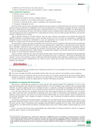 Módulo I
IIIII
13
Ecoturismo
Melhoria da infra-estrutura nas áreas naturais;
Maior fiscalização por parte dos moradores, turistas e órgãos competentes.
Efeitos ambientais negativos:
Poluição sonora, visual e auditiva;
Desmatamento;
Introdução de espécies animais e vegetais exóticas;
Prejuízos a espécies em seus hábitos alimentares, migratórios, etc.;
Aumento na geração de lixo, esgoto e problemas com saneamento básico;
Ocupação inadequada do solo.
De forma geral, deve-se atentar para alguns aspectos quando se pensa no desenvolvimento do turismo em ambientes
naturais como, por exemplo: as instalações e infra-estrutura adequadas e incorporadas à paisagem do local; a preocupa-
ção com a coleta de lixo e tratamento de esgoto; a poluição sonora e do ar; o tipo de atividade a ser desenvolvida, de
acordo com as características do meio e dos recursos naturais. Para os moradores locais, deve-se buscar seu envolvimento,
com participação ativa seja no planejamento e organização do turismo, para que sejam gerados benefícios, seja acompa-
nhando a interação com os turistas.
Alguns destinos turísticos no mundo mostram sinais de crise e estresse, que exigem uma mudança de atitude dos
agentes envolvidos na atividade turística. Vários exemplos existem em que o turismo vem ameaçando a qualidade do
ambiente natural. O entorno das metrópoles e a orla, que apresentam uma vocação de turismo e veraneio (segunda
residência e chácaras de final de semana) são grandes exemplos brasileiros.
Há que lembrar, todavia, que tanto os benefícios do ecoturismo como os problemas dele decorrentes são potenciais,
isto é, dependem fundamentalmente do modo como seu planejamento, implantação e monitoramento forem organiza-
dos e realizados. Sabendo-se que o turismo em ambientes naturais pode trazer conseqüências indesejadas, deve-se
sempre ter em mente que há necessidade de constante monitoramento. Alem disso, alguns instrumentos de planeja-
mento de uso e ocupação das terras, o plano diretor e o zoneamento ecológico e econômico, entre outros, são importan-
tes aliados na minimização de impactos do turismo.
Deve-se, também, entender que o grau dos efeitos gerados pelos visitantes pode variar, dependendo da sensibilização
e conhecimento do turista, do tamanho do grupo, do preparo dos guias e monitores1
, de estruturas adequadas para
receber o turista, como sanitários, cestos e sistema de coleta do lixo gerado, trilhas definidas, cuidados com a contenção
do solo para evitar erosão e deslizamentos, etc. Deve-se, assim, atentar para as várias maneiras de diminuir os efeitos
negativos da atividade.
AtividadesAtividades
1) Que tipo de cuidados você acredita serem importantes quando se faz uma atividade (uma caminhada, por exemplo)
em um ambiente natural?
2) Cite outros exemplos de efeitos da atividade turística sobre uma área natural, tanto positivos, quanto negativos.
3) Se houver turismo em ambientes naturais em seu município (ou na região), pesquise quais são seus principais efeitos.
Indique se ocorreram mudanças na natureza, nas construções e nos costumes das pessoas após a chegada do
turismo. Entreviste os anciãos da região para ter maiores informações do passado.
Avaliando os impactos do Ecoturismo ____________________________________________________
Para pensar o significado dos impactos em áreas naturais, dois aspectos devem ser considerados: (1) que a maior
parte dos ecossistemas seja mantida sem qualquer distúrbio e (2) que a evidência dos impactos não seja notada pelos
visitantes. O primeiro aspecto associa-se à proteção da área e o segundo à proteção da qualidade da experiência dos
visitantes. Ambos são importantes, mas a questão principal consiste na manutenção da integridade dos ecossistemas.
O uso de áreas naturais com atividades ecoturísticas não afeta substancialmente os ecossistemas, pois, na maioria
dos casos, ocorre de forma concentrada em algumas áreas como trilhas ou destinações mais populares. Entretanto,
algumas outras ameaças não direta ou exclusivamente relacionadas ao turismo podem causar problemas em
ecossistemas delicados, como: despejo de esgotos, incêndios, caça, introdução de espécies exóticas, acampamento
em margens de rios.
Os impactos causados pela recreação afetam a paisagem de uma determinada área, interagindo com todos os seus
elementos, sendo que a água, a fauna, a flora e o solo são os que possuem maiores estudos sobre impactos da recreação
em áreas naturais. Assim, é importante que a paisagem seja entendida e analisada como um todo, como cada elemento
interagindo em um determinado ecossistema, auxiliando dessa forma numa melhor gestão e administração do recurso
natural.
Assim, uma série de técnicas foram desenvolvidas para potencializar os impactos positivos e reduzir os negativos.
Passamos agora a discutir as principais técnicas.
1
Guia de turismo é o profissional que, devidamente cadastrado na EMBRATUR, exerce as atividades de acompanhamento, orientação
e transmissão de informações a pessoas ou grupos, em visitas, excursões urbanas, municipais, estaduais, interestaduais, internaci-
onais ou especializadas. O monitor é um condutor de visitantes não credenciado pela EMBRATUR. O monitor ambiental é uma figura
muito presente nas atividades de turismo na natureza e, quando residente no local visitado, é conhecido também como monitor
local.
Ecoturismo_Sil.P65 26/3/2007, 13:4913
 