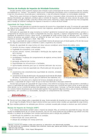 14
Técnicas de Avaliação de Impactos da Atividade Ecoturística
Estudos recentes visam a garantir espaços para visitação e para conservação de recursos naturais e culturais, focados
principalmente no “manejo”2
do visitante. Levam-se em consideração informações como o comportamento do visitante,
o tipo de infra-estrutura construída para o atendimento, o tipo de ambiente visitado e as comunidades residentes.
Dessa forma, para minimizar os impactos negativos do turismo, é necessário utilizar instrumentos de controle. Existem
diversas ferramentas que objetivam contribuir para o controle de impactos, utilizadas em áreas naturais de países como
Estados Unidos, Canadá, Austrália, Costa Rica e Brasil, entre outros. Indicamos, a seguir, algumas técnicas mais consagradas
para o manejo do visitante e avaliação de impactos à natureza e à cultura do local visitado.
Capacidade de Carga Turística
O primeiro método aplicado ao controle de impactos do turismo foi a capacidade de carga. O conceito de capacidade
de carga envolve considerações científicas e outros mais subjetivos, apresentando uma grande quantidade de aspectos
que devem ser avaliados.
Definições de capacidade de carga recreativa ou turística3
geralmente incorporam dois aspectos centrais: primeiro, o
componente da natureza que se refere à integridade dos recursos; segundo, o aspecto comportamental, que reflete a
qualidade da experiência turística. Dessa forma, a capacidade de carga turística pode ser definida como: “O número
máximo de pessoas que podem utilizar um ambiente de lazer sem causar um declínio inaceitável na qualidade da
experiência recreativa” (Mathieson e Wall, 1982:184).
Ou seja, a capacidade de carga turística é a quantidade máxima de pessoas que um local suporta, a fim de não causar
efeitos negativos excessivos sobre o ambiente e sobre a experiência do visitante.
Estudos de capacidade de carga turística em áreas naturais consideram vários fatores de análise, como:
tamanho da área e espaço utilizável pelo turista;
fragilidade do ecossistema a ser visitado;
recursos naturais: número, diversidade e distribuição das espécies vege-
tais e animais;
relevo e hidrografia;
sensibilidade e mudanças de comportamento de espécies animais diante
dos visitantes;
percepção ambiental dos turistas;
disponibilidade de infra-estrutura e facilidades;
oportunidades existentes para que os visitantes desfrutem dos recursos.
É possível dizer que os níveis de capacidade são influenciados por dois grupos de
fatores:
características dos visitantes/turistas (quantidade de visitantes, atividades
praticadas, etc.);
características da área de destinação e da população local (nível de dificuldade
de acesso, características naturais, grau de isolamento dos habitantes, etc.).
Geralmente, em uma área com o objetivo de fornecer atividades de lazer aos
visitantes, a capacidade de carga é maior do que se ela fosse destinada à educação ambiental.
Há dois tipos principais de capacidade de carga turística. Uma refere-se ao espaço físico onde acontece a atividade; a
outra é a capacidade de carga psicológica, que diz respeito à sensação que o visitante tem sobre o local, se sente que está
cheio demais, ou se o número de pessoas está adequado, ou mesmo baixo. Contudo, no final dos estudos, estabelece-
se o número máximo de pessoas que um local pode suportar. Disso aparecem algumas críticas, pois se trata de um estudo
quantitativo, sem considerar as necessidades, aspirações ou comportamento dos visitantes.
AtividadesAtividades
1) Discuta com seus colegas sobre a capacidade de carga. Anote exemplos de situações em que a capacidade de carga física
de um lugar foi atingida. Pense em algum atrativo turístico que costuma visitar e analise sua capacidade de carga turística.
2) Que medidas poderiam ser adotadas para diminuir a pressão causada pela visitação a atrativos que você conhece?
Manejo do Impacto da Visitação (VIM4
)
É um método desenvolvido também sobre o impacto da visitação. Mas, ao contrário da capacidade de carga, não está
focado no estabelecimento de um número de pessoas, mas sim nas causas potenciais dos problemas que afetam uma área
visitada e na seleção de estratégias (nem sempre quantitativas) para a solução dos problemas.
identificação do problema e seu estado ou condição;
determinação das causas potenciais;
seleção das estratégias de manejo potenciais.
2
Manejo: conjunto de medidas e ações para gerenciar ou administrar uma determinada atividade.
3
Os dois termos são, normalmente, utilizados como sinônimos. Vamos aqui, apenas para facilitar a leitura, utilizar o termo capaci-
dade de carga turística.
4
Sigla do nome em inglês - Visitor Impact Management
Crédito:DéboraMenezes
Em Paraty (RJ), exemplo de trilha com erosão
Ecoturismo_Sil.P65 26/3/2007, 13:4914
 