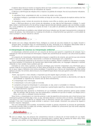 Módulo I
IIIII
15
Ecoturismo
O objetivo dessa técnica é manter os impactos dentro de níveis aceitáveis a partir de critérios pré-estabelecidos. Para
tanto, é necessário o estabelecimento de indicadores de impacto.
O VIM foca a identificação das relações entre o impacto e os padrões de visitação. Para tal, busca levantar indicadores.
Por exemplo:
indicadores físicos: propriedade do solo, ou número de erosão numa trilha;
indicadores biológicos: quantidade de bromélias ao longo de uma trilha, proporção de espécies exóticas (de fora
do local) e
indicadores sociais: número de encontros de visitantes numa trilha ou atrativo, grau de satisfação.
Assim, o VIM busca elencar um certo número de indicadores, ou seja, algo de fácil observação e medição. E, a partir
deles, realizar o monitoramento a fim de verificar se algum tipo de visita (por exemplo, passeios a pé, com bicicleta, a cavalo,
etc.) causa problemas nas características originais do local. E isso pode ser percebido por alterações nos indicadores
selecionados.
Uma vez identificado um problema, esse método tenta buscar soluções que não sejam necessariamente a redução do
número de pessoas, mas intervenções ou mudanças de atitudes ou comportamentos que garantam a continuidade da
visita e protejam o recurso natural ou cultural.
AtividadesAtividades
1) Levante com seus colegas indicadores físicos, biológicos ou sociais de uma área visitada em sua região. Durante o
semestre letivo, acompanhe (faça um monitoramento) da área, verificando se os indicadores selecionados estão se
modificando. Caso estejam, avalie as causas e proponha soluções para minimizar os problemas.
A interpretação da natureza ou interpretação ambiental___________________________________
A interpretação ambiental consiste em um conjunto de técnicas para garantir a experiência de visitação. Isso é
realizado por meio da transmissão de informações a respeito das características da natureza e da cultura local ao público
visitante.
Um programa de interpretação ambiental pode enriquecer a experiência do visitante, pois permite que este entenda
melhor o que está sendo vivenciado, relacionando o conteúdo da interpretação com a experiência.
Assim, a interpretação ambiental ou da natureza é uma técnica didática, flexível e moldável às mais diversas situações,
que busca esclarecer os fenômenos da natureza para determinado público-alvo, em linguagem adequada e acessível,
utilizando os mais variados meios auxiliares para tal.
Entendem-se como meios auxiliares as diversas estratégias para transmitir (interpretar) uma informação para o
visitante. Pode ser um recurso áudio-visual, um filme, placas ao longo de um trajeto - trilhas interpretativas -, a capacitação
de um guia, mapas e folheteria, entre outras estratégias. É importante que a técnica de interpretação não fique restrita
apenas a um meio. Ao contrário, deve-se buscar uma complementação desses meios para garantir uma melhor transmissão
da informação.
Porém, seja qual for o meio utilizado, é importante que ele respeite alguns princípios, tais como:
qualquer interpretação que não relaciona, de alguma forma, o que se está exibindo ou descrevendo, com algo da
personalidade ou experiência do visitante será de difícil entendimento;
a interpretação inclui informação;
a interpretação é uma arte e pode ser ensinada;
o propósito principal da interpretação é a provocação, ou seja, avivar a curiosidade e o interesse;
a interpretação dirigida a crianças deve ter programas e apresentações específicas, relacionadas à faixa etária e ao
seu desenvolvimento cognitivo;
a interpretação deve apresentar os fenômenos em sua totalidade, evitando apresentar apenas partes isoladas
dele. Por exemplo: falar da árvore, mas não contextualizar o ambiente em que ela se instalou; sua relação como o
clima, com o solo e a utilização humana da árvore.
Dessa forma, a interpretação é um meio de aumentar o valor da experiência do ecoturista, pois o local torna-se mais
interessante quando se conhece algo a mais, ou seja, não basta observar a natureza como um cenário, uma fotografia ou
uma pintura; é necessário evidenciar as relações entre os elementos naturais que compõem e se relacionam nessa
paisagem. Com isso, o ecoturista pode entender e valorizar o local visitado, mantendo uma postura de respeito e
evitando impactos indesejáveis.
Para uma interpretação bem-sucedida, recomenda-se envolver as pessoas ativamente no processo de aprendizado,
procurando estimular todos os órgãos dos sentidos, explicando a utilidade do conhecimento que está sendo adquirido
e executando experiências diretas.
AtividadesAtividades
1) Com os colegas, faça uma pesquisa das características naturais e culturais de um local visitado em sua região.
Transforme os resultados de sua pesquisa em informação para o visitante. Não se esqueça de utilizar vários meios
para isso: uma cartilha, um mapa, placas de explicação (interpretação), entre outros.
Ecoturismo_Sil.P65 26/3/2007, 13:4915
 