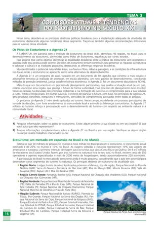 16
AtividadesAtividades
1) Pesquise informações sobre os pólos de ecoturismo. Existe algum próximo à sua cidade ou em seu estado? O que
você acha que eles representam?
2) Busque informações complementares sobre a Agenda 21 no Brasil e em sua região. Verifique se algum órgão
municipal realiza trabalhos relacionados a ela.
Ecoturismo: um mercado em expansão no Brasil e no Mundo ______________________________
Estima-se que 50 milhões de pessoas no mundo e meio milhão no Brasil praticam o ecoturismo. O crescimento anual
estimado é de 20% no mundo e 10% no Brasil. As viagens voltadas à natureza representam 10% das viagens de
americanos e europeus; a primeira intenção de viagem para os turistas que vão à Costa Rica e ao Quênia. De 4 a 6 milhões
de moradores dos Estados Unidos fazem, por ano, turismo na natureza fora de seu país; no Brasil, existem cerca de 250
operadores e agentes especializados e mais de 2000 meios de hospedagem, sendo aproximadamente 220 eco-hotéis.
A participação do Brasil no mercado do ecoturismo ainda é muito pequena, considerando que o país tem potencial para
desenvolver vários segmentos do turismo na natureza. Os principais destinos de ecoturismo da atualidade são:
Região Norte: Lodges (hotéis de selva) localizados próximos a Manaus; rios da região; Parque Nacional do Pico da
Neblina (AM); Serra do Navio e Fortaleza de São José (AP); Ilha de Marajó (PA); Monte Roraima (RR); Vale do
Guaporé (RO); Xapuri (AC); Ilha do Bananal (TO);
Região Centro-Oeste: Pantanal; Bonito (MS); Parque Nacional da Chapada dos Veadeiros (GO); Parque Nacional
da Chapada dos Guimarães (MT);
Região Nordeste: Parque Nacional Marinho de Fernando de Noronha
(PE); Delta do Parnaíba (PI) e Ilha do Caju (MA); Parque Nacional de
Sete Cidades (PI); Parque Nacional da Chapada Diamantina; Parque
Nacional Marinho de Abrolhos e Praia do Forte (BA);
Região Sudeste: Parque Nacional de Itatiaia (RJ/MG); Floresta da
Tijuca, Ilha Grande, Parque Nacional da Serra dos Órgãos (RJ); Par-
que Nacional da Serra do Cipó, Parque Nacional de Ibitipoca (MG);
Parque Estadual da Pedra Azul (ES); Parque Estadual Intervales, Par-
que Estadual do PETAR, Parque Estadual da Juréia, Parque Estadual
de Campos do Jordão, Parque Estadual da Serra do Mar, Parque
Estadual Ilha do Cardoso, Parque Estadual Serra da Bocaina e
Lagamar (SP);
Nesse tema, abordam-se as principais diretrizes políticas brasileiras para a implantação adequada de atividades de
ecoturismo, destacando algumas tendências desse segmento. Traçam-se também algumas recomendações diferenciais
para o sucesso dessa atividade.
Os Pólos de Ecoturismo e a Agenda 21 ___________________________________________________
A EMBRATUR, em parceria com o Instituto de Ecoturismo do Brasil (IEB), identificou 96 regiões, no Brasil, para o
desenvolvimento do ecoturismo, conhecidas como Pólos de Ecoturismo, espalhadas por vários estados.
Esse projeto teve como objetivo identificar as localidades brasileiras onde a prática do ecoturismo vem ocorrendo e
aquelas onde essa prática pode ocorrer. Os pólos de ecoturismo tentam contribuir para preservar as riquezas da natureza
e valorizar a cultura e as tradições populares, destacando as diferenças regionais brasileiras.
São identificados o potencial natural das áreas, sua fauna e flora, relevo e paisagem, e as condições da infra-estrutura
nos locais onde o ecoturismo se apresenta como uma alternativa de desenvolvimento.
A Agenda 21 é um programa de ação, baseado em um documento de 40 capítulos que constitui a mais ousada e
abrangente tentativa já realizada de promover, em escala planetária, um novo padrão de desenvolvimento, conciliando
métodos de proteção ambiental, justiça social e eficiência econômica. A Agenda 21 foi um documento discutido na RIO-92.
Mais do que um documento é um processo de planejamento participativo, que analisa a situação atual de um país,
estado, município e/ou região, que planeja o futuro de forma sustentável. Esse processo de planejamento deve envolver
todas as pessoas na discussão dos principais problemas e na formação de parcerias e compromissos para a sua solução
a curto, médio e longo prazo. Em outras palavras, o esforço de planejar o futuro, com base nos princípios de Agenda 21,
gera produtos concretos, exeqüíveis e mensuráveis, derivados de compromissos pactuados entre todas as pessoas.
Os preceitos da Agenda 21 vêm sendo aplicados ao turismo. Neste campo, ela defende um processo participativo de
tomada de decisões, com forte envolvimento da comunidade local e estímulo às lideranças comunitárias. A Agenda 21
voltada ao turismo reforça a preocupação com o desenvolvimento do turismo com respeito ao ambiente natural e à
comunidade local.
Crédito:DéboraMenezes
Parque Estadual da Perda Azul, em Domingos
Martins (ES)
TEMA 3
CONDIÇÕES ATUAIS E TENDÊNCIAS
DO ECOTURISMO NO SÉCULO XXI
CONDIÇÕES ATUAIS E TENDÊNCIAS
DO ECOTURISMO NO SÉCULO XXI
Ecoturismo_Sil.P65 26/3/2007, 13:4916
 