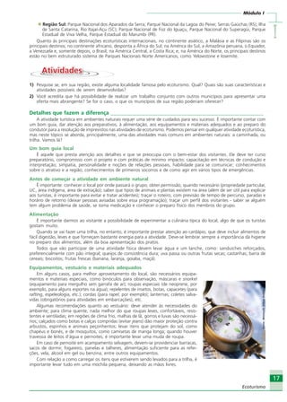 Módulo I
IIIII
17
Ecoturismo
Região Sul: Parque Nacional dos Aparados da Serra; Parque Nacional da Lagoa do Peixe; Serras Gaúchas (RS); Ilha
de Santa Catarina, Rio Itajaí-Açu (SC); Parque Nacional de Foz do Iguaçu, Parque Nacional do Superagüi, Parque
Estadual de Viva Velha, Parque Estadual do Marumbi (PR).
Quanto às principais destinações ecoturísticas internacionais, no continente asiático, a Malásia e as Filipinas são os
principais destinos; no continente africano, desponta a África do Sul; na América do Sul, a Amazônia peruana, o Equador,
a Venezuela e, somente depois, o Brasil; na América Central, a Costa Rica; e, na América do Norte, os principais destinos
estão no bem estruturado sistema de Parques Nacionais Norte Americanos, como Yelowstone e Iosemite.
AtividadesAtividades
1) Pesquise se, em sua região, existe alguma localidade famosa pelo ecoturismo. Qual? Quais são suas características e
atividades possíveis de serem desenvolvidas?
2) Você acredita que há possibilidade de realizar um trabalho conjunto com outros municípios para apresentar uma
oferta mais abrangente? Se for o caso, o que os municípios de sua região poderiam oferecer?
Detalhes que fazem a diferença __________________________________________________________
A atividade turística em ambientes naturais requer uma série de cuidados para seu sucesso. É importante contar com
um bom guia, dar atenção aos preparativos, à alimentação, aos equipamentos e materiais adequados e ao preparo do
condutor para a resolução de imprevistos nas atividades de ecoturismo. Podemos pensar em qualquer atividade ecoturística,
mas neste tópico se aborda, principalmente, uma das atividades mais comuns em ambientes naturais: a caminhada, ou
trilha. Vamos lá?
Um bom guia local
É aquele que presta atenção aos detalhes e que se preocupa com o bem-estar dos visitantes. Ele deve ter curso
preparatório, compromisso com o projeto e com práticas de mínimo impacto; capacitação em técnicas de condução e
interpretação; simpatia, personalidade e noções de relações pessoais, habilidade para se comunicar; conhecimentos
sobre o atrativo e a região; conhecimentos de primeiros socorros e de como agir em vários tipos de emergências.
Antes de começar a atividade em ambiente natural
É importante: conhecer o local por onde passará o grupo; obter permissão, quando necessário (propriedade particular,
UC, área indígena, área de extração); saber que tipos de animais e plantas existem na área (além de ser útil para explicar
aos turistas, é importante para evitar e tratar acidentes); traçar o roteiro, com previsão de tempo de percurso, paradas e
horário de retorno (deixar pessoas avisadas sobre essa programação); traçar um perfil dos visitantes - saber se alguém
tem algum problema de saúde, se toma medicação e conhecer o preparo físico dos membros do grupo.
Alimentação
É importante darmos ao visitante a possibilidade de experimentar a culinária típica do local, algo de que os turistas
gostam muito.
Quando se vai fazer uma trilha, no entanto, é importante prestar atenção ao cardápio, que deve incluir alimentos de
fácil digestão, leves e que forneçam bastante energia para a atividade. Deve-se lembrar sempre a importância da higiene
no preparo dos alimentos, além da boa apresentação dos pratos.
Todos que vão participar de uma atividade física devem levar água e um lanche, como: sanduíches reforçados,
preferencialmente com pão integral; queijos de consistência dura; uva passa ou outras frutas secas; castanhas; barra de
cereais; biscoitos; frutas frescas (banana, laranja, goiaba, maçã).
Equipamentos, vestuário e materiais adequados
Em alguns casos, para melhor aproveitamento do local, são necessários equipa-
mentos e materiais especiais, como binóculos para observação, máscaras e snorkel
(equipamento para mergulho sem garrafa de ar); roupas especiais (de neoprene, por
exemplo, para alguns esportes na água); repelentes de insetos, botas, capacetes (para
rafting, espeleologia, etc.); cordas (para rapel, por exemplo); lanternas; coletes salva-
vidas (obrigatórios para atividades em embarcações), etc.
Algumas recomendações quanto ao vestuário: deve atender às necessidades do
ambiente; para clima quente, nada melhor do que roupas leves, confortáveis, resis-
tentes e ventiladas; em regiões de clima frio, malhas de lã, gorros e luvas são necessá-
rios; calçados como botas e calças compridas (evitar jeans) dão maior proteção contra
arbustos, espinhos e animais peçonhentos; levar itens que protejam do sol, como
chapéus e bonés, e de mosquitos, como camisetas de manga longa; quando houver
travessia de leitos d’água e pernoites, é importante levar uma muda de roupa.
Em caso de pernoite em acampamento selvagem, devem-se providenciar barracas,
sacos de dormir, fogareiro, panelas e talheres, alimentação suficiente para as refei-
ções, vela, álcool em gel ou benzina, entre outros equipamentos.
Com relação a como carregar os itens que estiverem sendo levados para a trilha, é
importante levar tudo em uma mochila pequena, deixando as mãos livres.
Fonte:MicrosoftOfficeOnline
Ecoturismo_Sil.P65 26/3/2007, 13:4917
 