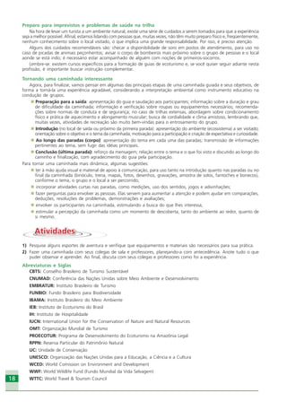 18
Preparo para imprevistos e problemas de saúde na trilha
Na hora de levar um turista a um ambiente natural, existe uma série de cuidados a serem tomados para que a experiência
seja a melhor possível. Afinal, estamos lidando com pessoas que, muitas vezes, não têm muito preparo físico e, freqüentemente,
nenhum conhecimento sobre o local visitado, o que implica uma grande responsabilidade. Por isso, é preciso atenção.
Alguns dos cuidados recomendáveis são: checar a disponibilidade de soro em postos de atendimento, para uso no
caso de picadas de animais peçonhentos; avisar o corpo de bombeiros mais próximo sobre o grupo de pessoas e o local
aonde se está indo; é necessário estar acompanhado de alguém com noções de primeiros-socorros.
Lembre-se: existem cursos específicos para a formação de guias de ecoturismo e, se você quiser seguir adiante nesta
profissão, é importante buscar instrução complementar.
Tornando uma caminhada interessante
Agora, para finalizar, vamos pensar em algumas das principais etapas de uma caminhada guiada e seus objetivos, de
forma a torná-la uma experiência agradável, considerando a interpretação ambiental como instrumento educativo na
condução de grupos.
Preparação para a saída: apresentação do guia e saudação aos participantes; informação sobre a duração e grau
de dificuldade da caminhada; informação e verificação sobre roupas ou equipamentos necessários; recomenda-
ções sobre normas de conduta e de segurança; no caso de trilhas extensas, abordagem sobre condicionamento
físico e prática de aquecimento e alongamento muscular; busca de cordialidade e clima amistoso, lembrando que,
muitas vezes, atividades de recreação são muito bem-vindas para o entrosamento do grupo.
Introdução (no local de saída ou próximo da primeira parada): apresentação do ambiente (ecossistema) a ser visitado;
orientação sobre o objetivo e o tema da caminhada; motivação para a participação e criação de expectativa e curiosidade.
Ao longo das paradas (corpo): apresentação do tema em cada uma das paradas; transmissão de informações
pertinentes ao tema, sem fugir das idéias principais.
Conclusão (última parada): reforço da mensagem; relação entre o tema e o que foi visto e discutido ao longo do
caminho e finalização, com agradecimento do guia pela participação.
Para tornar uma caminhada mais dinâmica, algumas sugestões:
ter à mão ajuda visual e material de apoio à comunicação, para uso tanto na introdução quanto nas paradas ou no
final da caminhada (binóculo, trena, mapas, fotos, desenhos, gravações, amostra de solos, fantoches e bonecos),
conforme o tema, o grupo e o local a ser percorrido;
incorporar atividades curtas nas paradas, como medições, uso dos sentidos, jogos e adivinhações;
fazer perguntas para envolver as pessoas. Elas servem para aumentar a atenção e podem ajudar em comparações,
deduções, resoluções de problemas, demonstrações e avaliações;
envolver os participantes na caminhada, estimulando a busca do que lhes interessa;
estimular a percepção da caminhada como um momento de descoberta, tanto do ambiente ao redor, quanto de
si mesmo.
AtividadesAtividades
1) Pesquise alguns esportes de aventura e verifique que equipamentos e materiais são necessários para sua prática.
2) Fazer uma caminhada com seus colegas de sala e professores, planejando-a com antecedência. Anote tudo o que
puder observar e aprender. Ao final, discuta com seus colegas e professores como foi a experiência.
Abreviaturas e Siglas
CBTS: Conselho Brasileiro de Turismo Sustentável
CNUMAD: Conferência das Nações Unidas sobre Meio Ambiente e Desenvolvimento
EMBRATUR: Instituto Brasileiro de Turismo
FUNBIO: Fundo Brasileiro para Biodiversidade
IBAMA: Instituto Brasileiro do Meio Ambiente
IEB: Instituto de Ecoturismo do Brasil
IH: Instituto de Hospitalidade
IUCN: International Union for the Conservation of Nature and Natural Resources
OMT: Organização Mundial de Turismo
PROECOTUR: Programa de Desenvolvimento do Ecoturismo na Amazônia Legal
RPPN: Reserva Particular do Patrimônio Natural
UC: Unidade de Conservação
UNESCO: Organização das Nações Unidas para a Educação, a Ciência e a Cultura
WCED: World Comission on Environment and Development
WWF: World Wildlife Fund (Fundo Mundial da Vida Selvagem)
WTTC: World Travel & Tourism Council
Ecoturismo_Sil.P65 26/3/2007, 13:4918
 