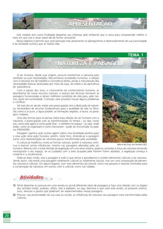 2020
Este módulo tem como finalidade despertar seu interesse pelo ambiente que o cerca para compreender melhor o
meio em que vive e atuar sobre ele de forma consciente.
Nosso objetivo é permitir que você participe mais ativamente no planejamento e desenvolvimento de sua comunidade
e da atividade turística que se realiza nela.
O ser humano, desde suas origens, procura transformar a natureza para
satisfazer as suas necessidades. Nas primeiras sociedades humanas, a relação
com a natureza era de trabalho e convivência direta, sendo a manutenção das
necessidades básicas alcançadas por meio da caça, da coleta e da agricultura
de subsistência.
Com o passar dos anos, o crescimento do conhecimento humano, as
descobertas de novos recursos naturais, o avanço das técnicas tornaram as
paisagens humanizadas e deram melhores condições de vida para, pelo me-
nos, parte da humanidade. Contudo, esse processo trouxe alguns problemas
e conflitos.
Há mais de um século, existe uma preocupação com a destruição da nature-
za, fornecedora de recursos fundamentais para a qualidade de vida na Terra,
tais como o ar puro, a água potável, as formações vegetais, a fauna, as paisa-
gens notáveis.
Uma das formas para se pensar sobre essa relação do ser humano com a
natureza, a preocupação com as transformações no tempo - ou seja: como
era, como está agora e como pode ficar - e também no espaço - ou seja: onde
estão, como se organizam e como funcionam - pode ser encontrada na pala-
vra PAISAGEM.
Paisagem significa ação (sufixo agem) sobre uma localidade (prefixo pais)
e essa ação seria ação humana, porém, neste livro, entende-se a paisagem
como uma representação da natureza pouco transformada pela sociedade.
A cultura já modificou muito as formas naturais, porém a natureza conti-
nua a exercer certas influências, mesmo nas paisagens alteradas pelo ser
humano. Mesmo com a total retirada da vegetação em uma área urbana, pode-se constatar a força da natureza tentando
reconquistar o seu espaço. Se os cuidados com a área ocupada pelo homem forem abolidos, a vegetação começa a
invadi-la e a recolonizá-la.
Pode-se dizer, então, que a paisagem é tudo o que vemos e percebemos e contém elementos culturais e da natureza.
Sendo assim, não existe uma paisagem totalmente cultural ou totalmente natural, mas sim uma composição de elemen-
tos naturais e culturais. Em alguns lugares, com mais elementos do natural, como nos parques e reservas instituídos para
a conservação da natureza; em outros, com o cultural, como nas cidades.
AtividadesAtividades
1) Tente desenhar ou procure em uma revista ou jornal diferentes tipos de paisagens e faça uma relação com os órgãos
dos sentidos (visão, audição, olfato, tato e paladar), ou seja, descreva o que você está vendo, os possíveis cheiros,
sons, texturas e gostos que poderiam ser experimentados nessas paisagens.
2) Procure, nas proximidades da sua casa ou escola, as influências da natureza nas paisagens mais transformadas pelas
culturas.
NATUREZA E PAISAGEM
TEMA 1
NATUREZA E PAISAGEM
Crédito:DéboraMenezes
Morro da Cruz, em Urubico (SC)
APRESENTAÇÃOAPRESENTAÇÃO
Ecoturismo_Sil.P65 26/3/2007, 13:4920
 