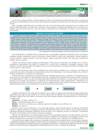 IIIIIIIIII
21
Ecoturismo
Módulo II
21
Ecoturismo
A COMPOSIÇÃO DA PAISAGEM
TEMA 2
A COMPOSIÇÃO DA PAISAGEM
Como vimos no tópico anterior, a palavra paisagem contém uma característica fundamental que a torna um ponto de
partida para a interpretação do meio, ou seja, ela é acessível aos órgãos dos sentidos dos seres humanos, principalmente
à visão.
Mas a paisagem entendida como um cenário sem vida, sem movimento, como uma pintura em um quadro, seria
apenas o ponto de partida. O importante é considerar, numa paisagem, a existência das ligações entre os seres vivos e a
natureza não viva (rocha, clima etc.), além de procurar explicação para a distribuição, no espaço, de seus elementos
constituintes.
Alexander von Humboldt (1769-1859)
Humboldt foi um grande naturalista e geógrafo alemão, com muitos e variados conhecimentos, que se dedicou aos
estudos da natureza em todos os seus aspectos. Nasceu em Berlim em 14 de setembro de 1769 e com 30 anos de idade
(1799), realizou viagens pela Venezuela, Colômbia, Equador, Peru, México e Cuba. Ao retornar para Berlim escreveu, em
1808, um de seus mais famosos livros, “Quadros da Natureza”. Humboldt pesquisou em suas viagens temas como
distribuição das plantas, estudos de temperatura, força magnética da Terra, vulcões, origem de alguns tipos de rochas,
entre outros, e publicou os resultados de suas pesquisas em diversas revistas científicas. Porém, a sua mais importante
obra recebe o título de “Cosmos”, sendo a primeira parte da obra publicada em 1845. Nela, Humboldt escreve sobre
quase todos os fenômenos físicos e biológicos do Universo, procurando mostrar as relações existentes entre eles. Humboldt
morreu em 06 de maio de 1859 em Berlim, deixando grandes contribuições para os estudos integrados das paisagens.
Fonte: Disponível em: http://www.epigrafe.com/resena/autresena.asp?aut_id=2&lib_id=6
Para entendermos as relações entre os elementos de uma paisagem, podemos considerá-la como um sistema.
A palavra sistema, atualmente, está em toda parte: sistema elétrico, sistema de computador, sistema hidráulico,
sistema bancário, sistema escolar e assim por diante, sempre querendo retratar uma visão que considera as
relações entre as partes.
Também nas ciências naturais, a palavra sistema passou a fazer parte do vocabulário, por exemplo, com os termos:
ecossistema e geossistema. Este último foi sugerido com o intuito de se representar a paisagem segundo a visão
sistêmica, o mesmo fato ocorrendo na Ecologia, que criou o termo ecossistema na tentativa de entender as relações entre
os seres vivos e o meio não-vivo.
A noção de ecossistema surgiu entre os biólogos mais acostumados ao trabalho com a natureza, com ênfase nos
estudos dos seres vivos. Sendo assim, os elementos não-vivos ficam deslocados e o ser humano também não é suficien-
temente considerado nos estudos dos ecossistemas.
Pode-se dizer que o ecossistema é a representação das interações que ocorrem na natureza. As interações entre os
seres vivos e seu meio podem ser identificadas por meio de um diagrama de compartimentos (caixas e setas), sendo que
os compartimentos, ou seja, as caixas são preenchidas pelos elementos do ambiente, e as setas indicam o caminho do
alimento ou da energia. Por exemplo: um diagrama de compartimentos e setas representando a interação de um
gafanhoto com o capim. Lembremos que o capim, como um vegetal, necessita de energia luminosa para viver, sendo essa
representada pelo sol em um compartimento circular que indica fonte de energia.
Sol Capim Gafanhoto
A palavra ecossistema é uma união de duas palavras: ecos e sistema. A palavra ecos é derivada da palavra grega oikos,
significando casa, lugar de vida, ambiente; e o termo sistema pode ser definido como um conjunto de elementos que
interagem mediante fluxos de matéria e de energia. Esses fluxos originam relações de dependência entre os fenômenos.
Exemplificando:
Elementos - sol, pássaro, planta, etc.;
Fluxos - representados pelas setas no diagrama;
Matéria - alimentos, nutrientes para as plantas, gases como oxigênio e gás carbônico, etc.;
Energia - luz, calor, etc.
Podemos concluir que o ecossistema é uma construção abstrata, construída pelo homem na tentativa de entender
melhor as relações existentes na paisagem; portanto, diferentemente desta, que é visível e concreta, denunciada por
indicadores facilmente perceptíveis (vegetação, formas de relevo, uso e cobertura do solo, por exemplo), o ecossistema
não existe concretamente; são esquemas virtuais das paisagens.
Nem por isso eles perdem a sua grande importância, pois olhar as paisagens segundo uma visão sistêmica, procuran-
do entender não somente as formas, mas também a estrutura, a dinâmica e a evolução de uma paisagem, tornou-se uma
atitude fundamental na construção do conhecimento sobre as relações entre a natureza e a sociedade humana.
Uma das formas de relação entre a natureza e a sociedade se dá por meio da atividade turística, promovendo a integração
e derrubando fronteiras entre as paisagens. Podemos dizer que a paisagem é, ao mesmo tempo, uma das matérias-primas do
turismo e é beneficiada por ele graças às ações que a protegem e transformam. A avaliação da paisagem por meio de uma visão
sistêmica é fundamental para o planejamento e desenvolvimento do turismo, em especial do ecoturismo.
Ecoturismo_Sil.P65 26/3/2007, 13:4921
 