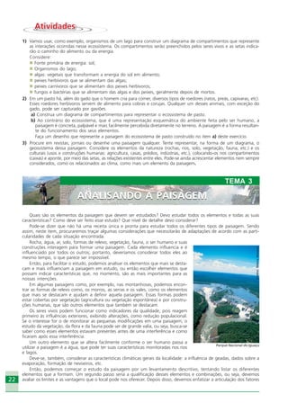 2222
Quais são os elementos da paisagem que devem ser estudados? Devo estudar todos os elementos e todas as suas
características? Como deve ser feito esse estudo? Que nível de detalhe devo considerar?
Pode-se dizer que não há uma receita única e pronta para estudar todos os diferentes tipos de paisagem. Sendo
assim, neste item, procuraremos traçar algumas considerações que necessitarão de adaptações de acordo com as parti-
cularidades de cada situação encontrada.
Rocha, água, ar, solo, formas de relevo, vegetação, fauna, o ser humano e suas
construções interagem para formar uma paisagem. Cada elemento influencia e é
influenciado por todos os outros; portanto, deveríamos considerar todos eles ao
mesmo tempo, o que parece ser impossível.
Então, para facilitar o estudo, podemos analisar os elementos que mais se desta-
cam e mais influenciam a paisagem em estudo, ou então escolher elementos que
possam indicar características que, no momento, são as mais importantes para as
nossas intenções.
Em algumas paisagens como, por exemplo, nas montanhosas, podemos encon-
trar as formas de relevo como, os morros, as serras e os vales, como os elementos
que mais se destacam e ajudam a definir aquela paisagem. Essas formas podem
estar cobertas por vegetação (agricultura ou vegetação espontânea) e por constru-
ções humanas, que são outros elementos que também se destacam.
Os seres vivos podem funcionar como indicadores da qualidade, pois reagem
primeiro às influências exteriores, exibindo alterações, como redução populacional.
Se o interesse for o de monitorar as pequenas modificações em uma paisagem, o
estudo da vegetação, da flora e da fauna pode ser de grande valia, ou seja, busca-se
saber como esses elementos estavam presentes antes de uma interferência e como
ficaram após essa interferência.
Um outro elemento que se altera facilmente conforme o ser humano passa a
utilizar a paisagem é a água, que pode ter suas características monitoradas nos rios
e lagos.
Deve-se, também, considerar as características climáticas gerais da localidade: a influência de geadas, dados sobre a
evaporação, formação de nevoeiros, etc.
Então, podemos começar o estudo da paisagem por um levantamento descritivo, tentando listar os diferentes
elementos que a formam. Um segundo passo seria a qualificação desses elementos e combinações, ou seja, devemos
avaliar os limites e as vantagens que o local pode nos oferecer. Depois disso, devemos enfatizar a articulação dos fatores
ANALISANDO A PAISAGEM
TEMA 3
ANALISANDO A PAISAGEM
AtividadesAtividades
1) Vamos usar, como exemplo, organismos de um lago para construir um diagrama de compartimentos que represente
as interações ocorridas nesse ecossistema. Os compartimentos serão preenchidos pelos seres vivos e as setas indica-
rão o caminho do alimento ou da energia.
Considere:
Fonte primária de energia: sol;
Organismos do lago;
algas: vegetais que transformam a energia do sol em alimento;
peixes herbívoros que se alimentam das algas;
peixes carnívoros que se alimentam dos peixes herbívoros;
fungos e bactérias que se alimentam das algas e dos peixes, geralmente depois de mortos.
2) Em um pasto há, além do gado que o homem cria para comer, diversos tipos de roedores (ratos, preás, capivaras, etc).
Esses roedores herbívoros servem de alimento para cobras e corujas. Qualquer um desses animais, com exceção do
gado, pode ser capturado por gaviões.
a) Construa um diagrama de compartimentos para representar o ecossistema de pasto.
b) Ao contrário do ecossistema, que é uma representação esquemática do ambiente feita pelo ser humano, a
paisagem é concreta, palpável e mais facilmente percebida diretamente no terreno. A paisagem é a forma resultan-
te do funcionamento dos seus elementos.
Faça um desenho que represente a paisagem do ecossistema de pasto construído no item a) deste exercício.
3) Procure em revistas, jornais ou desenhe uma paisagem qualquer. Tente representar, na forma de um diagrama, o
geossistema dessa paisagem. Considere os elementos da natureza (rochas, rios, solo, vegetação, fauna, etc.) e os
culturais (usos e construções humanas: agricultura, casas, prédios, indústrias, etc.), colocando-os nos compartimentos
(caixas) e aponte, por meio das setas, as relações existentes entre eles. Pode-se ainda acrescentar elementos nem sempre
considerados, como os relacionados ao clima, como mais um elemento da paisagem.
Crédito:DéboraMenezes
Parque Nacional do Iguaçu
Ecoturismo_Sil.P65 26/3/2007, 13:4922
 