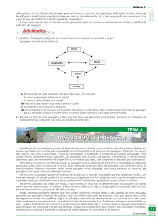 IIIIIIIIII
23
Ecoturismo
Módulo II
23
Ecoturismo
relacionados com a utilização da paisagem pelo ser humano, como os usos (agrícolas), edificações (urbana, industrial,
tecnológica) e modificações importantes (represas, aterros, desmatamentos, etc.), não esquecendo de considerar o clima
e os rios que são dinâmicos e podem atravessar a paisagem.
É importante atentar para as transformações provocadas pelo ser humano e relacioná-las aos limites e aptidões de
cada tipo de paisagem.
AtividadesAtividades
1) Analise o fluxograma (diagrama de compartimentos) e responda as questões a seguir:
(paisagem vista de modo sistêmico)
a) Dê exemplos de cada interação indicada pelas setas, por exemplo:
como a vegetação influencia os solos?
como o clima influencia a fauna?
b) Você acha que faltam setas entre o clima e o solo?
c) Acrescente o ser humano no esquema.
d) Ao acrescentar o ser humano no esquema, identifique a importância das transformações ocorridas na paisagem
para a atividade turística e mostre como o turismo pode contribuir para essas transformações.
2) Encontre a foto de uma paisagem e faça uma lista dos seus elementos constituintes. Construa um diagrama de
compartimentos, indicando com setas as influências entre eles.
A avaliação de uma paisagem sempre vai depender de quem a analisa, mas os critérios utilizados podem se basear em
estudos que levam em consideração a qualidade do funcionamento e da estrutura das paisagens. Podemos citar alguns
dos critérios, tais como a diversidade, o grau de naturalidade, a fragilidade, a freqüência de espécies ameaçadas, entre
outros. Porém, geralmente essas avaliações são realizadas com o auxílio de técnicas, instrumentos e conhecimentos
adquiridos após um treinamento mais específico e, na maioria das vezes, são complexas e realizadas por profissionais.
Uma forma um pouco mais fácil de avaliar as paisagens está na classificação conforme a intensidade de alterações
provocadas pelos seres humanos na natureza. Essas alterações produzem tipos de paisagens com diferentes graus de
transformações. Podemos encontrar, então, desde paisagens muito alteradas, com pouca presença da natureza, até
paisagens com quase nenhuma alteração humana.
Sendo assim, as paisagens podem ser avaliadas de acordo com o grau de naturalidade que elas apresentam. Então, com
base, por exemplo, no tipo de superfície e nas mudanças na vegetação e na flora (espécies), como a perda de espécies nativas,
a paisagem pode ser classificada como natural, quase-natural, semi-natural, agri-cultural, quase cultural ou cultural.
Os termos utilizados não importam muito, o que interessa é organizar os diferentes tipos de paisagens de acordo
com o grau de transformação. A avaliação é feita de forma relativa, ou seja, uma paisagem é comparada com as outras
para se determinar em qual posição ela será colocada.
Então, teríamos paisagens naturais que não sofrem influência humana direta e são capazes de auto-regulação,
passando por paisagens próximas de naturais, que são influenciadas pelo ser humano, mas que, apesar disso, ainda
conseguem se manter em equilíbrio; depois as paisagens semi-naturais, resultantes do uso humano, mas não criadas
intencionalmente e que apresentam capacidade limitada de auto-regulação e, finalmente, paisagens humanizadas, ou
seja, criadas e dependentes do controle e manejo humanos. Além desses tipos, teríamos ainda as paisagens tecnológicas,
caracterizadas por estruturas e processos técnicos, criadas intencionalmente pelo homem para atividades industriais,
econômicas ou culturais e contendo a natureza de modo disperso em sua malha e no entorno.
AVALIANDO A PAISAGEM
TEMA 4
AVALIANDO A PAISAGEM
Ecoturismo_Sil.P65 26/3/2007, 13:4923
 